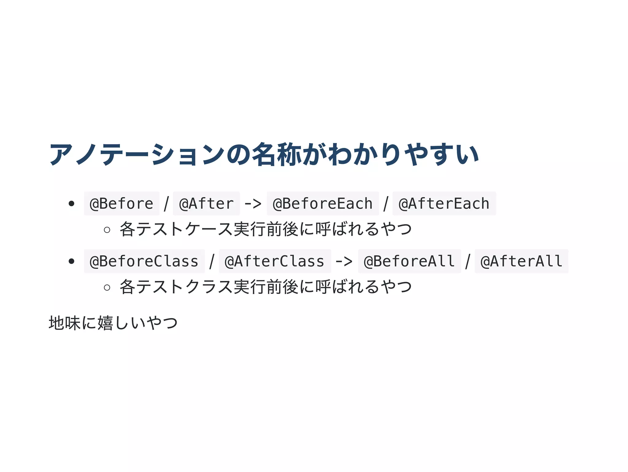 アノテーションの名称がわかりやすい
 @Before /  @After ‑>  @BeforeEach /  @AfterEach 
各テストケース実行前後に呼ばれるやつ
 @BeforeClass /  @AfterClass ‑>  @BeforeAll /  @AfterAll 
各テストクラス実行前後に呼ばれるやつ
地味に嬉しいやつ
 
