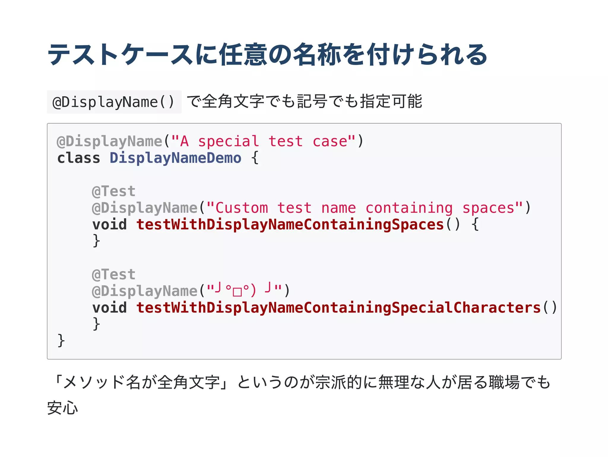 テストケースに任意の名称を付けられる
 @DisplayName() で全角文字でも記号でも指定可能
「メソッド名が全角文字」というのが宗派的に無理な人が居る職場でも
安心
@DisplayName("A special test case")
class DisplayNameDemo {
@Test
@DisplayName("Custom test name containing spaces")
void testWithDisplayNameContainingSpaces() {
}
@Test
@DisplayName("╯°□°）╯")
void testWithDisplayNameContainingSpecialCharacters()
}
}
 