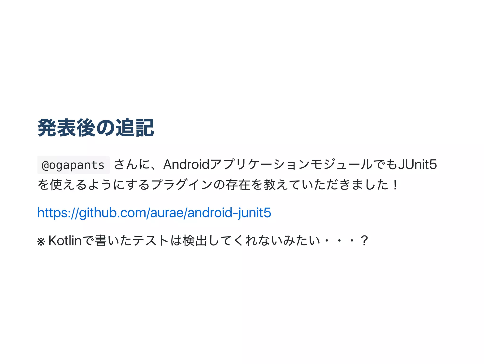 発表後の追記
 @ogapants さんに、AndroidアプリケーションモジュールでもJUnit5
を使えるようにするプラグインの存在を教えていただきました！
https://github.com/aurae/android‑junit5
※ Kotlinで書いたテストは検出してくれないみたい・・・？
 