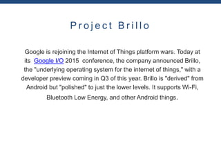 P r o j e c t B r i l l o
Google is rejoining the Internet of Things platform wars. Today at
its Google I/O 2015 conference, the company announced Brillo,
the "underlying operating system for the internet of things," with a
developer preview coming in Q3 of this year. Brillo is "derived" from
Android but "polished" to just the lower levels. It supports Wi-Fi,
Bluetooth Low Energy, and other Android things.
 