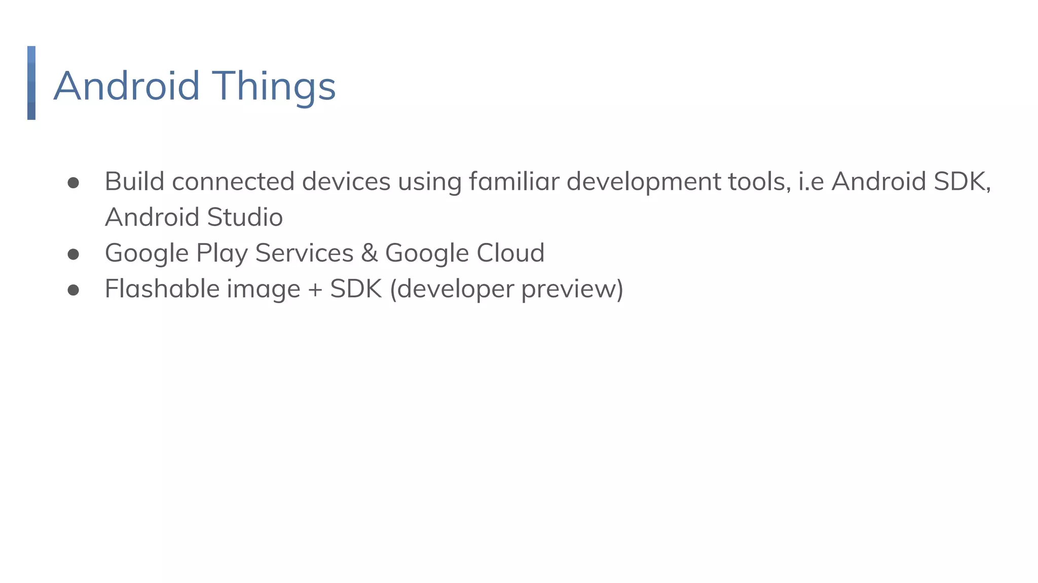 Android Things
● Build connected devices using familiar development tools, i.e Android SDK,
Android Studio
● Google Play Services & Google Cloud
● Flashable image + SDK (developer preview)
 