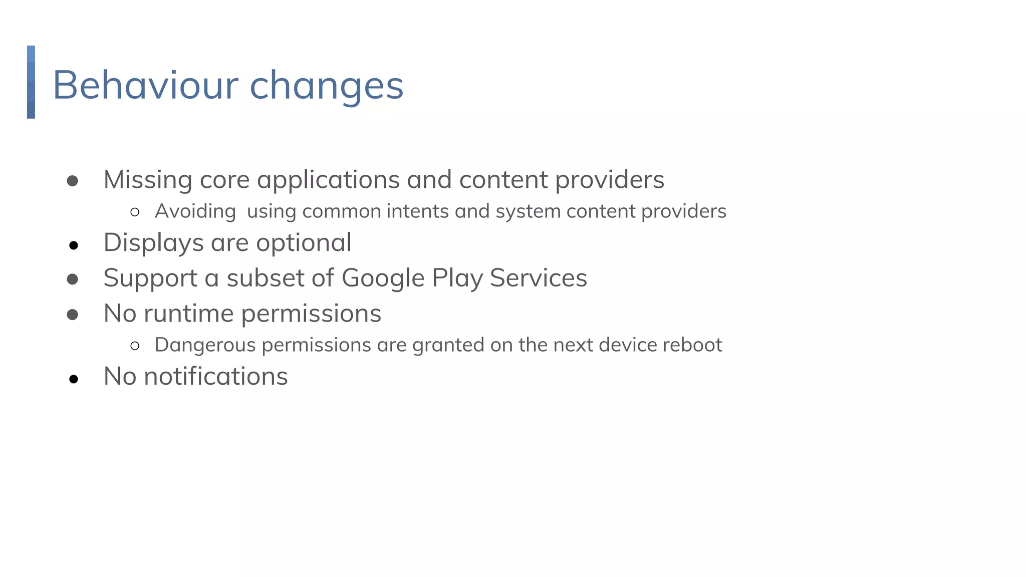 Behaviour changes
● Missing core applications and content providers
○ Avoiding using common intents and system content providers
● Displays are optional
● Support a subset of Google Play Services
● No runtime permissions
○ Dangerous permissions are granted on the next device reboot
● No notifications
 