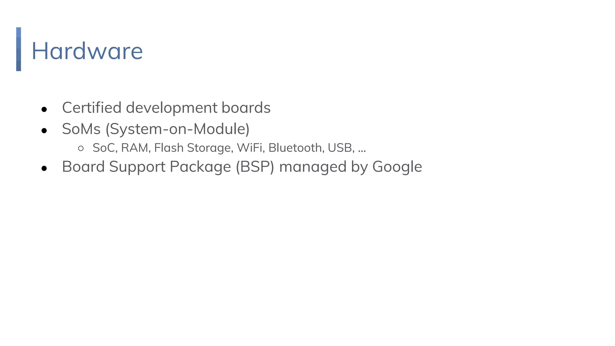 Hardware
● Certified development boards
● SoMs (System-on-Module)
○ SoC, RAM, Flash Storage, WiFi, Bluetooth, USB, ...
● Board Support Package (BSP) managed by Google
 