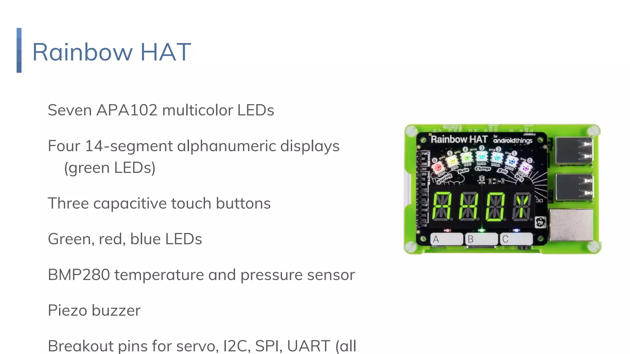 Rainbow HAT
Seven APA102 multicolor LEDs
Four 14-segment alphanumeric displays
(green LEDs)
Three capacitive touch buttons
Green, red, blue LEDs
BMP280 temperature and pressure sensor
Piezo buzzer
Breakout pins for servo, I2C, SPI, UART (all
 