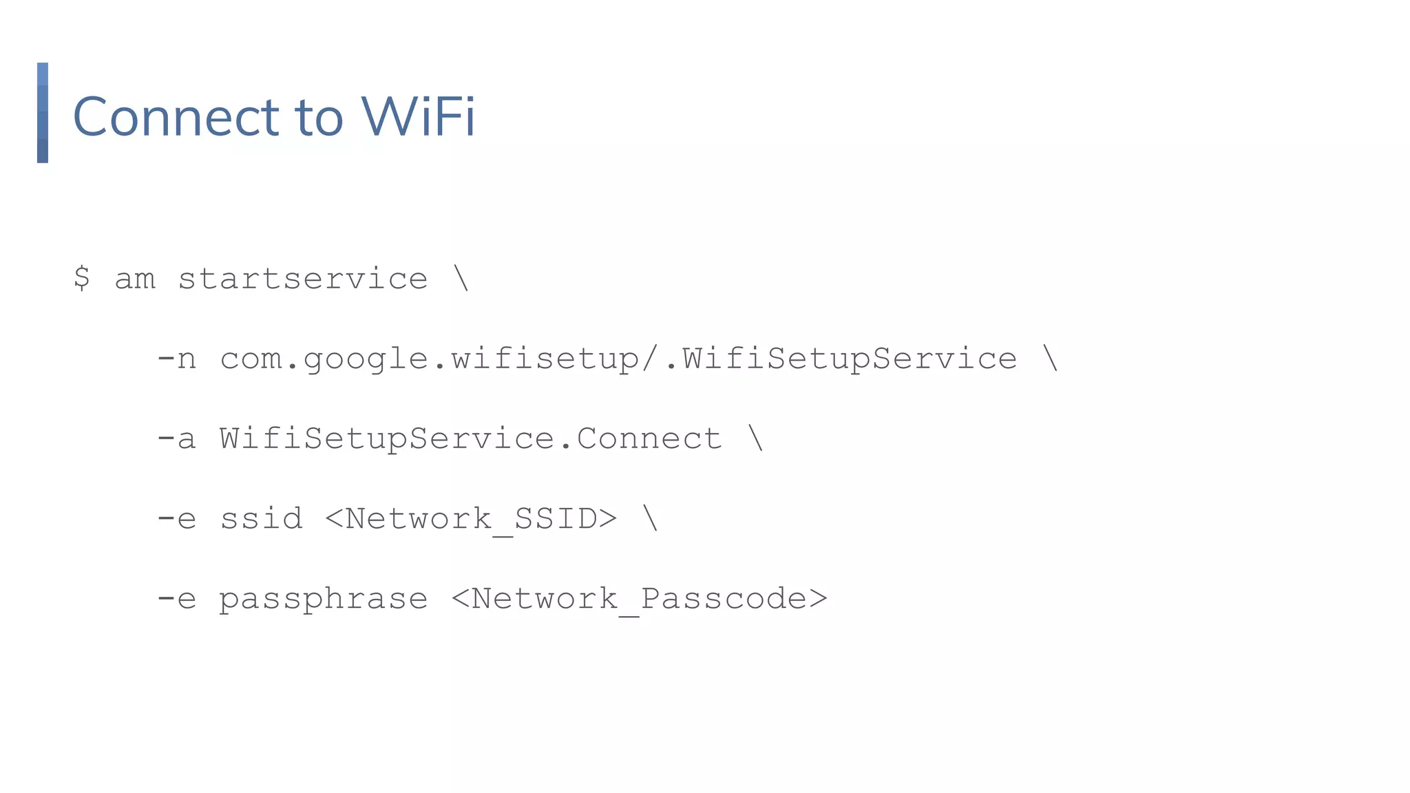 Connect to WiFi
$ am startservice 
-n com.google.wifisetup/.WifiSetupService 
-a WifiSetupService.Connect 
-e ssid <Network_SSID> 
-e passphrase <Network_Passcode>
 