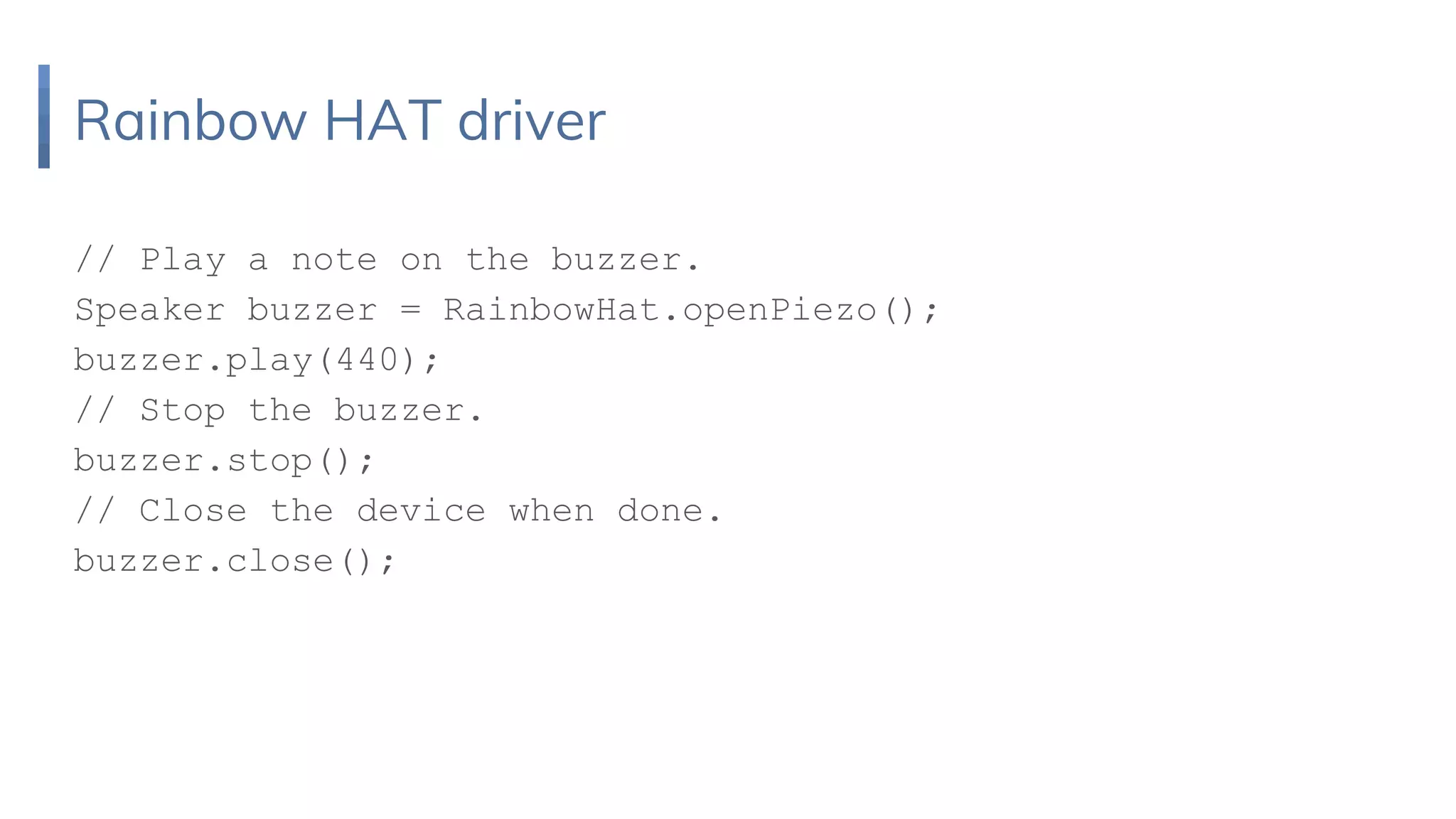 Rainbow HAT driver
// Play a note on the buzzer.
Speaker buzzer = RainbowHat.openPiezo();
buzzer.play(440);
// Stop the buzzer.
buzzer.stop();
// Close the device when done.
buzzer.close();
 