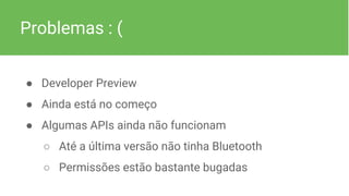 Problemas : (
● Developer Preview
● Ainda está no começo
● Algumas APIs ainda não funcionam
○ Até a última versão não tinha Bluetooth
○ Permissões estão bastante bugadas
 