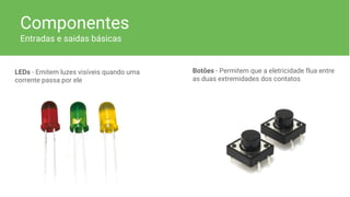 Componentes
Entradas e saidas básicas
LEDs - Emitem luzes visíveis quando uma
corrente passa por ele
Botões - Permitem que a eletricidade flua entre
as duas extremidades dos contatos
 
