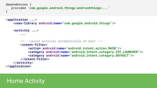 dependencies {
provided 'com.google.android.things:androidthings:...'
}
<application ...>
<uses-library android:name="com.google.android.things"/>
<activity ...>
...
<!-- Launch activity automatically on boot -->
<intent-filter>
<action android:name="android.intent.action.MAIN"/>
<category android:name="android.intent.category.IOT_LAUNCHER"/>
<category android:name="android.intent.category.DEFAULT"/>
</intent-filter>
</activity>
</application>
Home Activity
 