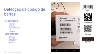 Detecção de código de
barras
1D barcodes
EAN-13/8
UPC-A/E
Code-39/93/128
ITF
Codabar
2D barcodes
QR Code
Data Matrix
PDF-417
AZTEC
UPC
DataMatrix
QR Code
PDF 417
Video and image credit Google
 