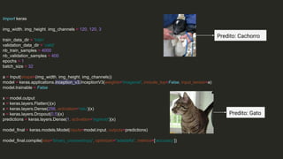 Import keras
img_width, img_height, img_channels = 120, 120, 3
train_data_dir = 'train'
validation_data_dir = 'valid'
nb_train_samples = 4000
nb_validation_samples = 400
epochs = 1
batch_size = 32
a = Input(shape=(img_width, img_height, img_channels))
model = keras.applications.inception_v3.InceptionV3(weights='imagenet', include_top=False, input_tensor=a)
model.trainable = False
x = model.output
x = keras.layers.Flatten()(x)
x = keras.layers.Dense(256, activation='relu')(x)
x = keras.layers.Dropout(0.5)(x)
predictions = keras.layers.Dense(1, activation='sigmoid')(x)
model_final = keras.models.Model(inputs=model.input, outputs=predictions)
model_final.compile(loss='binary_crossentropy', optimizer="adadelta", metrics=['accuracy'])
Predito: Cachorro
Predito: Gato
 