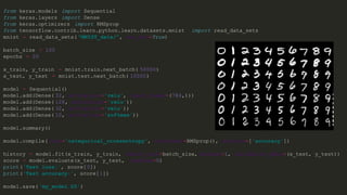 from keras.models import Sequential
from keras.layers import Dense
from keras.optimizers import RMSprop
from tensorflow.contrib.learn.python.learn.datasets.mnist import read_data_sets
mnist = read_data_sets( "MNIST_data/", one_hot=True)
batch_size = 100
epochs = 20
x_train, y_train = mnist.train.next_batch( 50000)
x_test, y_test = mnist.test.next_batch( 10000)
model = Sequential()
model.add(Dense( 32, activation='relu', input_shape =(784,)))
model.add(Dense( 128, activation='relu'))
model.add(Dense( 32, activation='relu'))
model.add(Dense( 10, activation='softmax'))
model.summary()
model.compile( loss='categorical_crossentropy', optimizer=RMSprop(), metrics=['accuracy'])
history = model.fit(x_train, y_train, batch_size=batch_size, verbose=1, validation_data =(x_test, y_test))
score = model.evaluate(x_test, y_test, verbose=0)
print('Test loss:', score[0])
print('Test accuracy:', score[1])
model.save( 'my_model.h5')
 