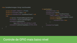 class CandyMachine(gpio: String): AutoCloseable{
private val CANDY_TIMEOUT = 3*1000L
private var mCandyPin: Gpio? = null
private var mCandiesTimer: CountDownTimer? = null
Init{
val service = PeripheralManagerService()
mCandyPin = service.openGpio(gpio)
mCandyPin?.setDirection(
Gpio.DIRECTION_OUT_INITIALLY_LOW)
mCandyPin?.setActiveType(Gpio.ACTIVE_HIGH)
}
}
Controle de GPIO mais baixo nível
fun giveCandies() {
mCandyPin?.value = true
mCandiesTimer?.cancel()
mCandiesTimer = object: CountDownTimer(
CANDY_TIMEOUT, CANDY_TIMEOUT) {
override fun onTick(remainingMillis: Long) {}
override fun onFinish() {
mCandyPin?.value = false
}
}
mCandiesTimer?.start()
}
 