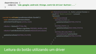 dependencies {
compile 'com.google.android.things.contrib:driver-button:...'
}
Leitura do botão utilizando um driver
val mButtonEventListener = { _: Button, pressed: Boolean ->
Log.d(TAG, "Button is pressed: " + pressed)
if(pressed){
when(mGameState){
WAITING_PLAYER -> {
updateGameState(WAITING_PHOTO)
}
WAITING_PHOTO -> {
updateGameState(ANALYZING_PHOTO)
}
WAITING_RECLAIM_PRIZE -> {
mCandyMachine?.giveCandies()
updateGameState(WAITING_PLAYER)
}
}
}
}
override fun onCreate(savedInstanceState: Bundle?) {
super.onCreate(savedInstanceState)
setContentView(R.layout.activity_main)
mButton = Button(BUTTON_PIN,
Button.LogicState.PRESSED_WHEN_LOW)
mButton?.setOnButtonEventListener(mButtonEventListener)
updateGameState(WAITING_PLAYER)
}
 