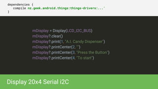 dependencies {
compile nz.geek.android.things:things-drivers:...'
}
mDisplay = Display(LCD_I2C_BUS)
mDisplay?.clear()
mDisplay?.print(1, "A.I. Candy Dispenser")
mDisplay?.printCenter(2, "")
mDisplay?.printCenter(3, "Press the Button")
mDisplay?.printCenter(4, "To start")
Display 20x4 Serial i2C
 
