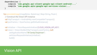 dependencies {
compile ’com.google.api-client:google-api-client-android:...'
compile ’com.google.apis:google-api-services-vision:...'
}
Vision API
fun annotateImage(imageBytes: ByteArray): Map<String, Float>{
// Construct the Vision API instance
val httpTransport = AndroidHttp.newCompatibleTransport()
val jsonFactory = GsonFactory.getDefaultInstance()
val initializer = VisionRequestInitializer(CLOUD_VISION_API_KEY)
val vision = Vision.Builder(httpTransport, jsonFactory, null)
.setApplicationName("AI Candy Dispenser")
.setVisionRequestInitializer(initializer)
.build()
 