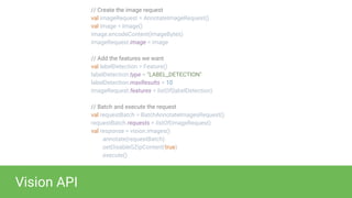 Vision API
// Create the image request
val imageRequest = AnnotateImageRequest()
val image = Image()
image.encodeContent(imageBytes)
imageRequest.image = image
// Add the features we want
val labelDetection = Feature()
labelDetection.type = "LABEL_DETECTION"
labelDetection.maxResults = 10
imageRequest.features = listOf(labelDetection)
// Batch and execute the request
val requestBatch = BatchAnnotateImagesRequest()
requestBatch.requests = listOf(imageRequest)
val response = vision.images()
.annotate(requestBatch)
.setDisableGZipContent(true)
.execute()
 