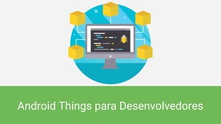Android Things para Desenvolvedores
 