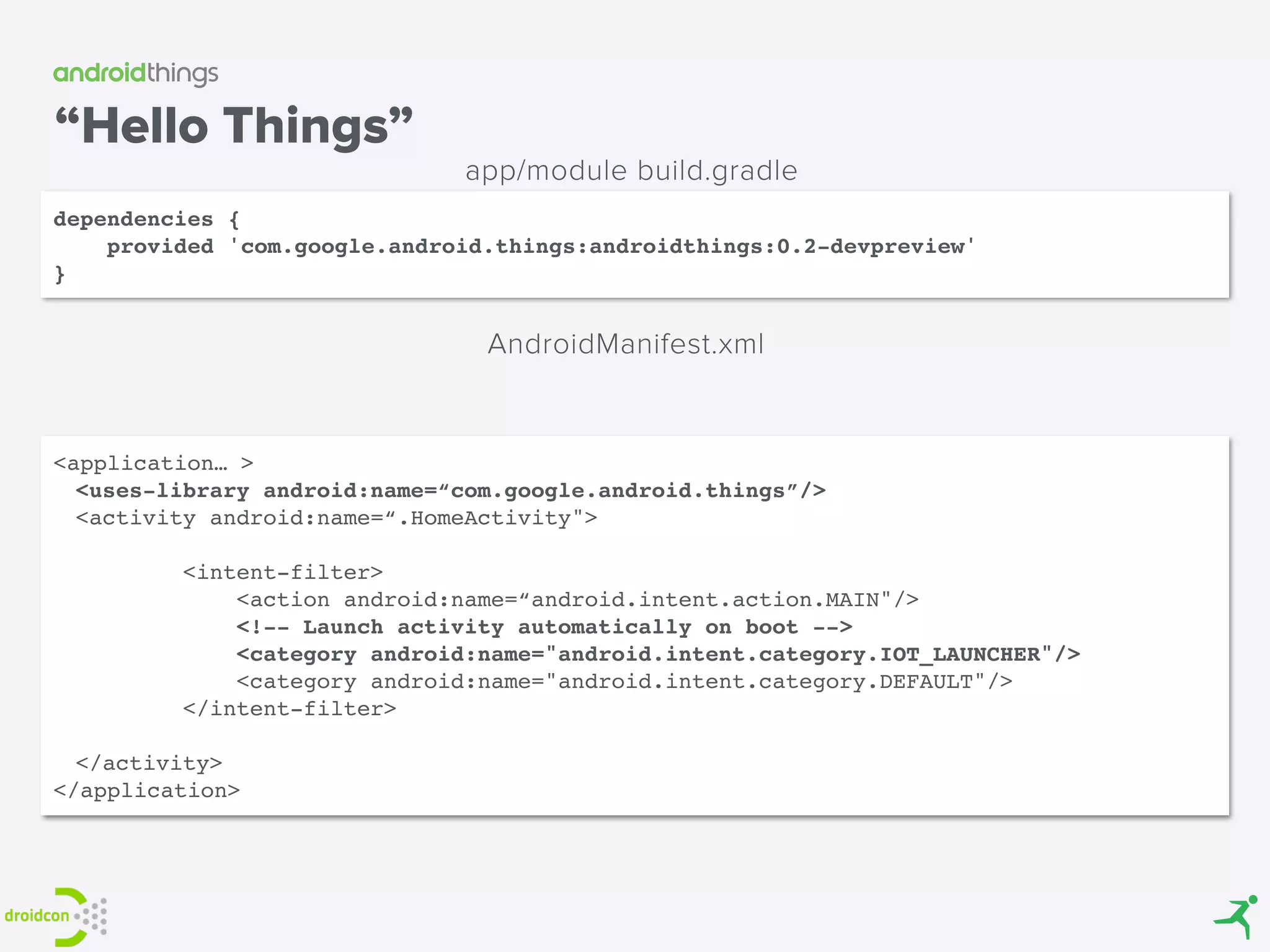 “Hello Things”
dependencies {
provided 'com.google.android.things:androidthings:0.2-devpreview'
}
app/module build.gradle
<application… >
<uses-library android:name=“com.google.android.things”/>
<activity android:name=“.HomeActivity">
        <intent-filter>
            <action android:name=“android.intent.action.MAIN"/>
<!-- Launch activity automatically on boot -->
            <category android:name="android.intent.category.IOT_LAUNCHER"/>
            <category android:name="android.intent.category.DEFAULT"/>
        </intent-filter>
</activity>
</application>
AndroidManifest.xml
 