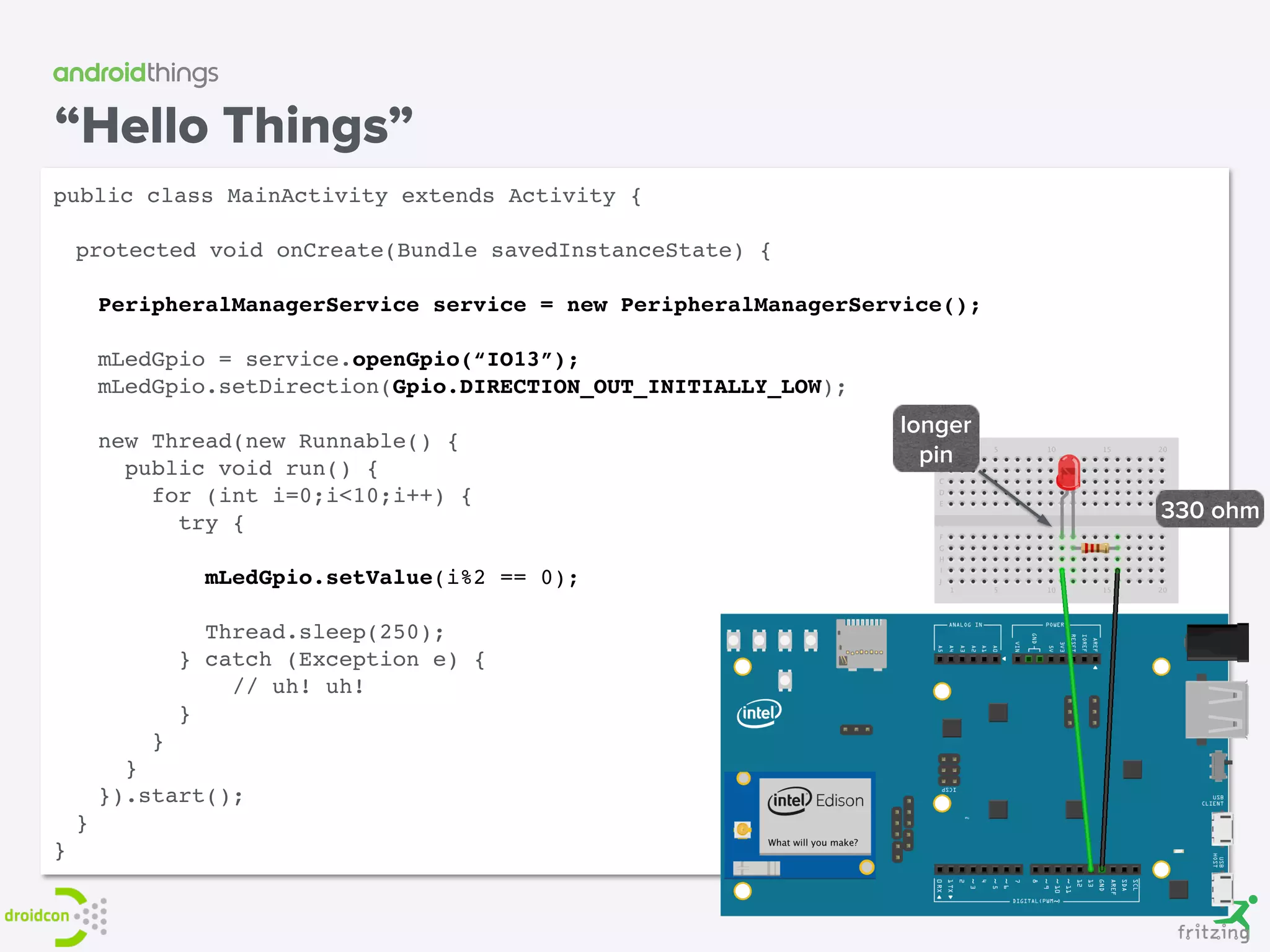 “Hello Things”
public class MainActivity extends Activity {
protected void onCreate(Bundle savedInstanceState) {
PeripheralManagerService service = new PeripheralManagerService();
mLedGpio = service.openGpio(“IO13”);
mLedGpio.setDirection(Gpio.DIRECTION_OUT_INITIALLY_LOW);
new Thread(new Runnable() { 
public void run() { 
for (int i=0;i<10;i++) { 
try {
 
mLedGpio.setValue(i%2 == 0); 
Thread.sleep(250); 
} catch (Exception e) {
// uh! uh! 
}
} 
} 
}).start();
}
}
longer
pin
330 ohm
 
