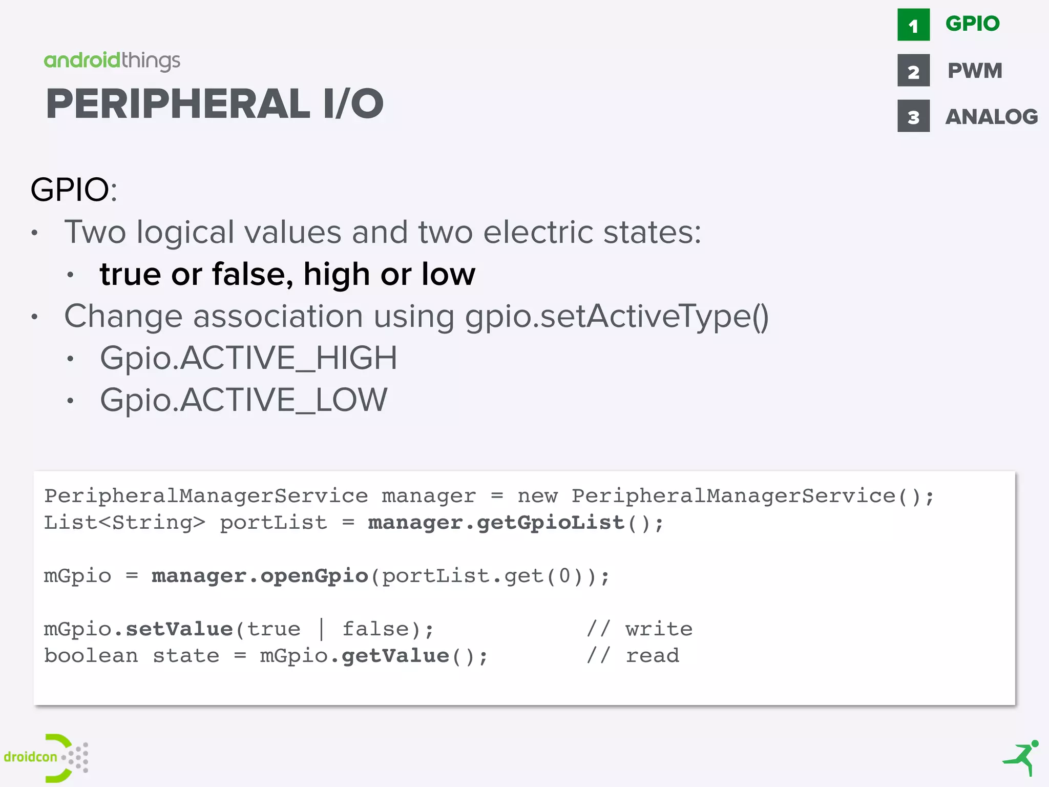 GPIO:
• Two logical values and two electric states:
• true or false, high or low
• Change association using gpio.setActiveType()
• Gpio.ACTIVE_HIGH
• Gpio.ACTIVE_LOW
GPIO1
2 PWM
3 ANALOG
PeripheralManagerService manager = new PeripheralManagerService();
List<String> portList = manager.getGpioList();
mGpio = manager.openGpio(portList.get(0));
mGpio.setValue(true | false); // write
boolean state = mGpio.getValue(); // read
PERIPHERAL I/O
 