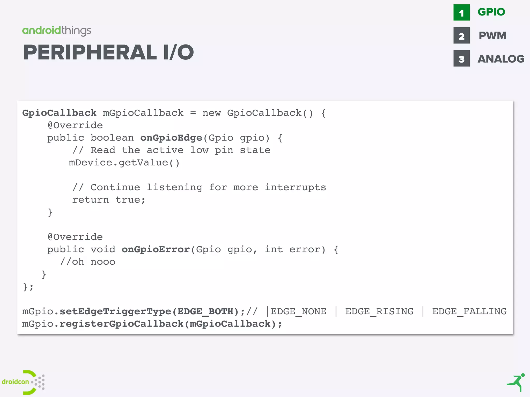 GPIO1
2 PWM
3 ANALOG
GpioCallback mGpioCallback = new GpioCallback() {
@Override
public boolean onGpioEdge(Gpio gpio) {
// Read the active low pin state
mDevice.getValue()
// Continue listening for more interrupts
return true;
}
@Override
public void onGpioError(Gpio gpio, int error) {
//oh nooo
}
};
mGpio.setEdgeTriggerType(EDGE_BOTH);// |EDGE_NONE | EDGE_RISING | EDGE_FALLING
mGpio.registerGpioCallback(mGpioCallback);
PERIPHERAL I/O
 