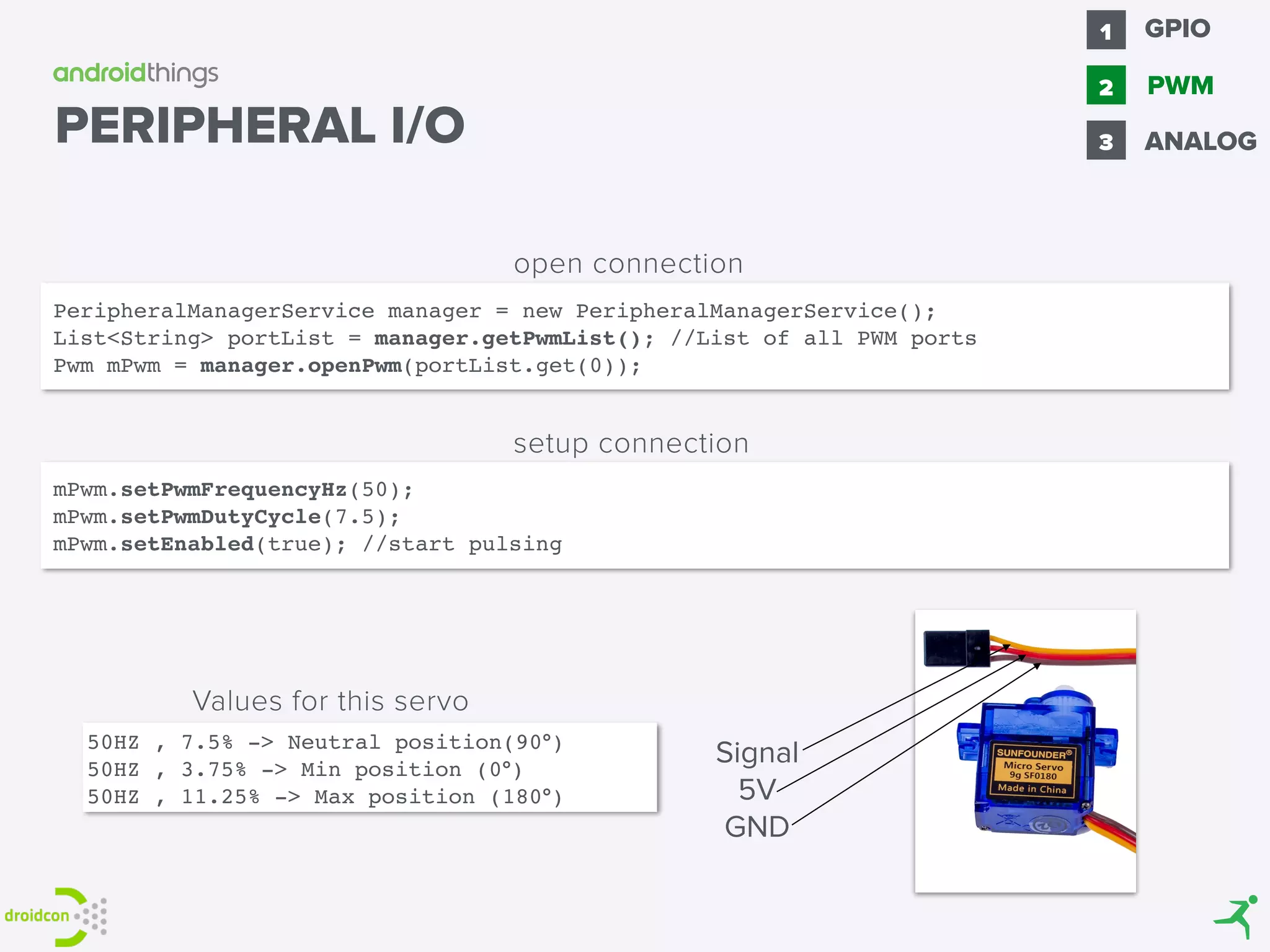 PERIPHERAL I/O
PeripheralManagerService manager = new PeripheralManagerService(); 
List<String> portList = manager.getPwmList(); //List of all PWM ports
Pwm mPwm = manager.openPwm(portList.get(0));
open connection
mPwm.setPwmFrequencyHz(50); 
mPwm.setPwmDutyCycle(7.5);
mPwm.setEnabled(true); //start pulsing
setup connection
Signal
5V
GND
50HZ , 7.5% -> Neutral position(90°)
50HZ , 3.75% -> Min position (0°)
50HZ , 11.25% -> Max position (180°)
Values for this servo
GPIO1
2 PWM
3 ANALOG
 