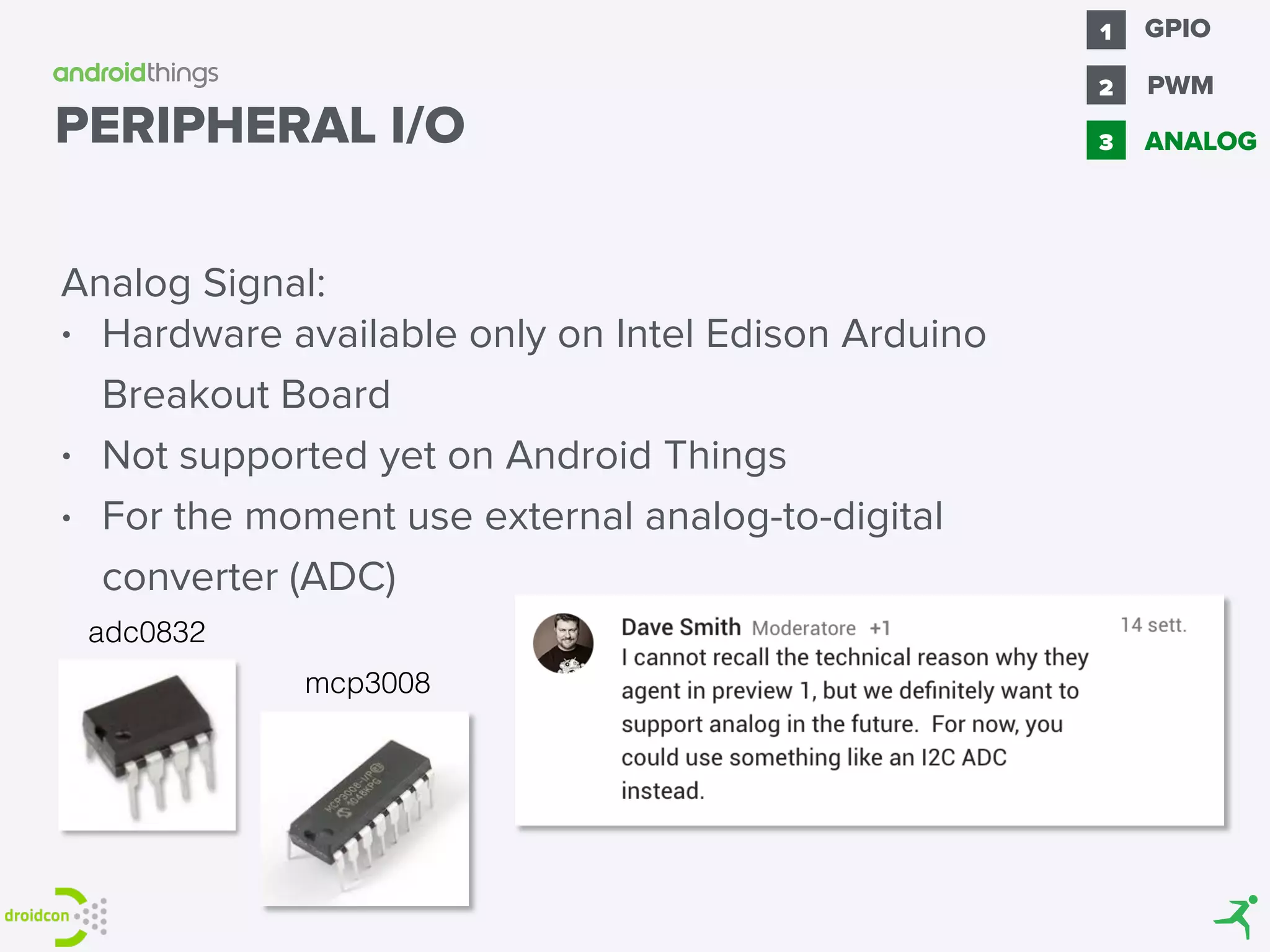 Analog Signal:
• Hardware available only on Intel Edison Arduino
Breakout Board
• Not supported yet on Android Things
• For the moment use external analog-to-digital
converter (ADC)
PERIPHERAL I/O
mcp3008
adc0832
GPIO1
2 PWM
3 ANALOG
 