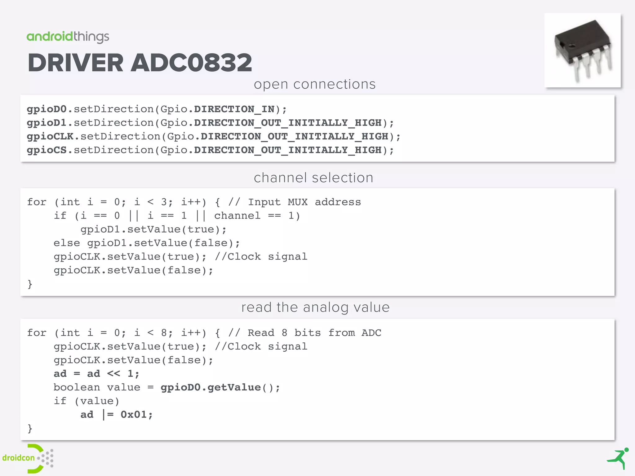 gpioD0.setDirection(Gpio.DIRECTION_IN); 
gpioD1.setDirection(Gpio.DIRECTION_OUT_INITIALLY_HIGH); 
gpioCLK.setDirection(Gpio.DIRECTION_OUT_INITIALLY_HIGH); 
gpioCS.setDirection(Gpio.DIRECTION_OUT_INITIALLY_HIGH);
open connections
DRIVER ADC0832
for (int i = 0; i < 8; i++) { // Read 8 bits from ADC 
gpioCLK.setValue(true); //Clock signal 
gpioCLK.setValue(false); 
ad = ad << 1; 
boolean value = gpioD0.getValue(); 
if (value) 
ad |= 0x01; 
}
read the analog value
for (int i = 0; i < 3; i++) { // Input MUX address 
if (i == 0 || i == 1 || channel == 1) 
gpioD1.setValue(true); 
else gpioD1.setValue(false); 
gpioCLK.setValue(true); //Clock signal 
gpioCLK.setValue(false); 
}
channel selection
 