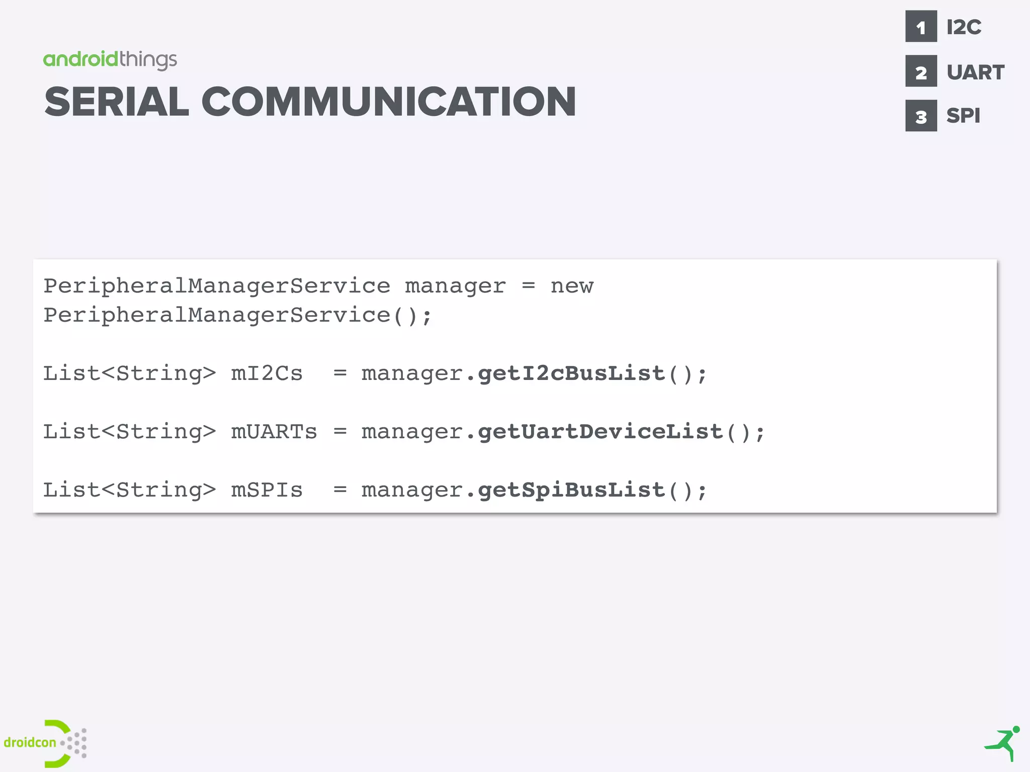 SPI
1
2
I2C
3
UART
SERIAL COMMUNICATION
PeripheralManagerService manager = new
PeripheralManagerService();
List<String> mI2Cs = manager.getI2cBusList();
List<String> mUARTs = manager.getUartDeviceList();
List<String> mSPIs = manager.getSpiBusList();
 
