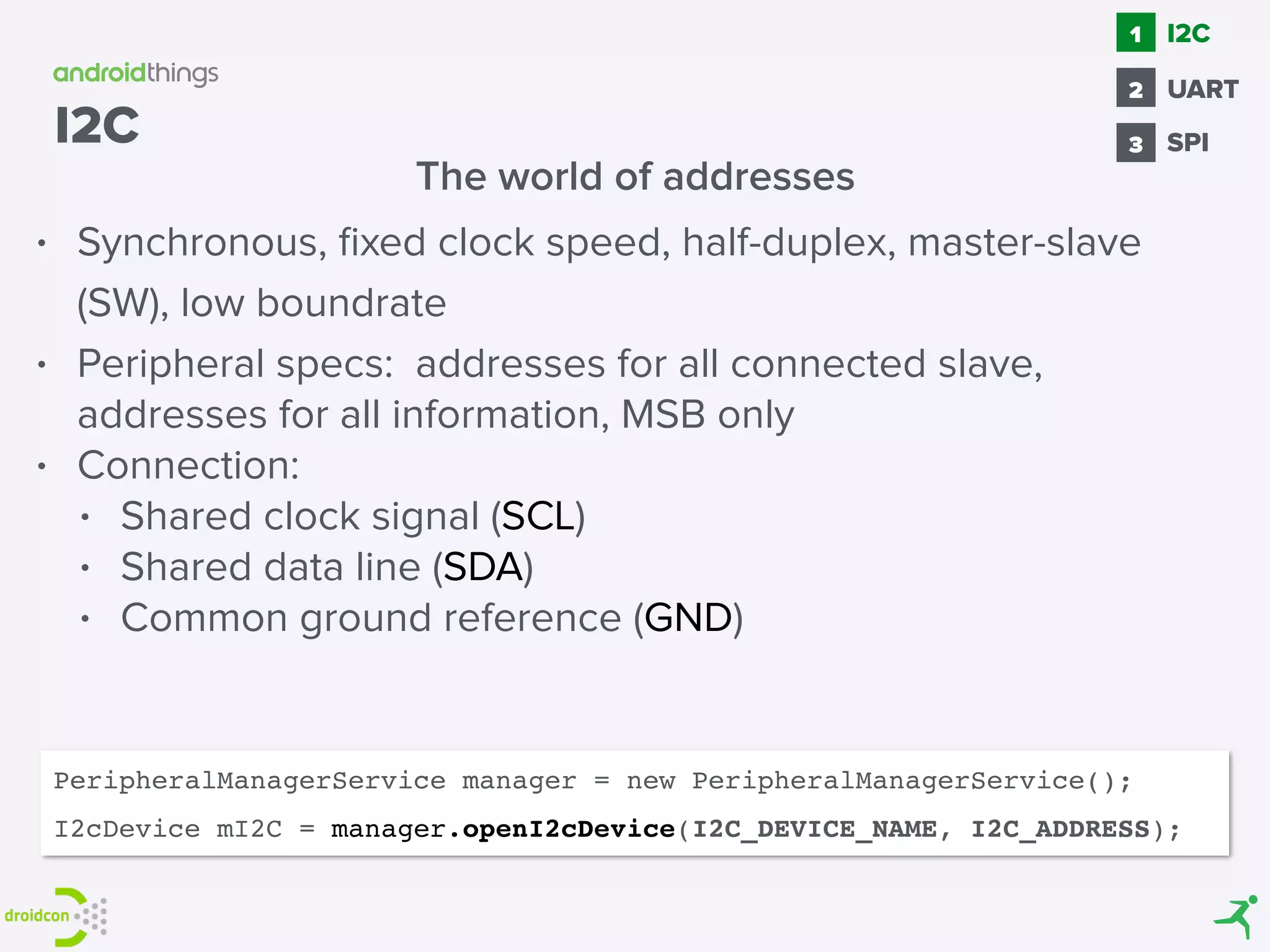 • Synchronous, ﬁxed clock speed, half-duplex, master-slave
(SW), low boundrate
• Peripheral specs: addresses for all connected slave,
addresses for all information, MSB only
• Connection:
• Shared clock signal (SCL)
• Shared data line (SDA)
• Common ground reference (GND)
The world of addresses
I2C
PeripheralManagerService manager = new PeripheralManagerService();
I2cDevice mI2C = manager.openI2cDevice(I2C_DEVICE_NAME, I2C_ADDRESS);
SPI
1
2
I2C
3
UART
 