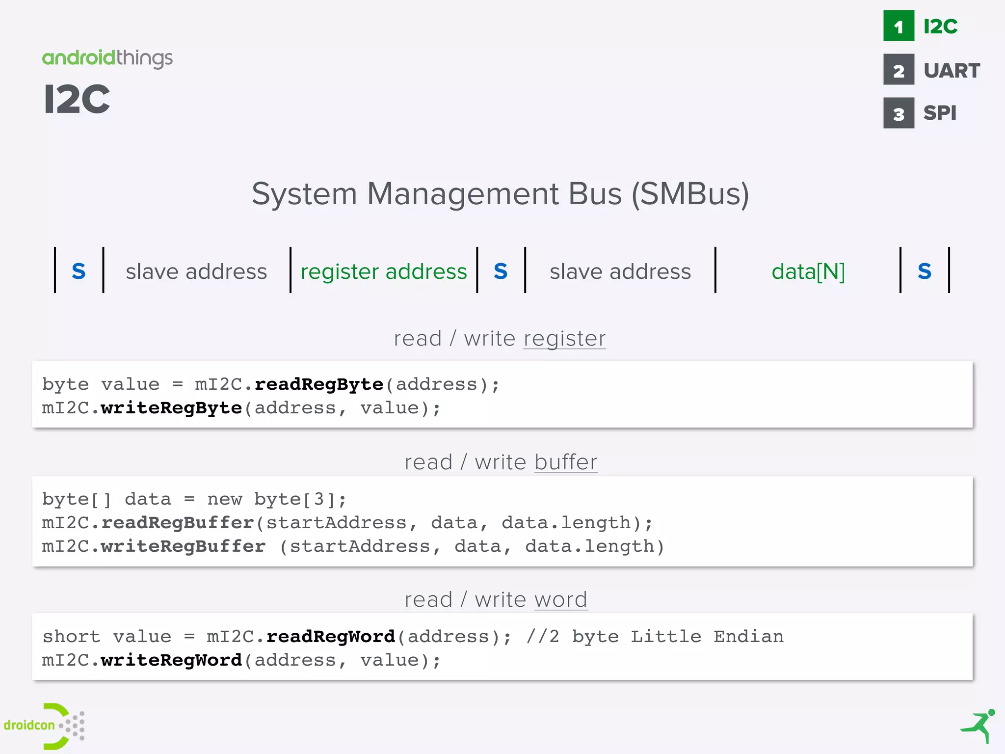 byte value = mI2C.readRegByte(address);
mI2C.writeRegByte(address, value);
byte[] data = new byte[3];
mI2C.readRegBuffer(startAddress, data, data.length);
mI2C.writeRegBuffer (startAddress, data, data.length)
read / write register
read / write buffer
read / write word
short value = mI2C.readRegWord(address); //2 byte Little Endian
mI2C.writeRegWord(address, value);
System Management Bus (SMBus)
S slave address register address S slave address data[N] S
I2C SPI
1
2
I2C
3
UART
 