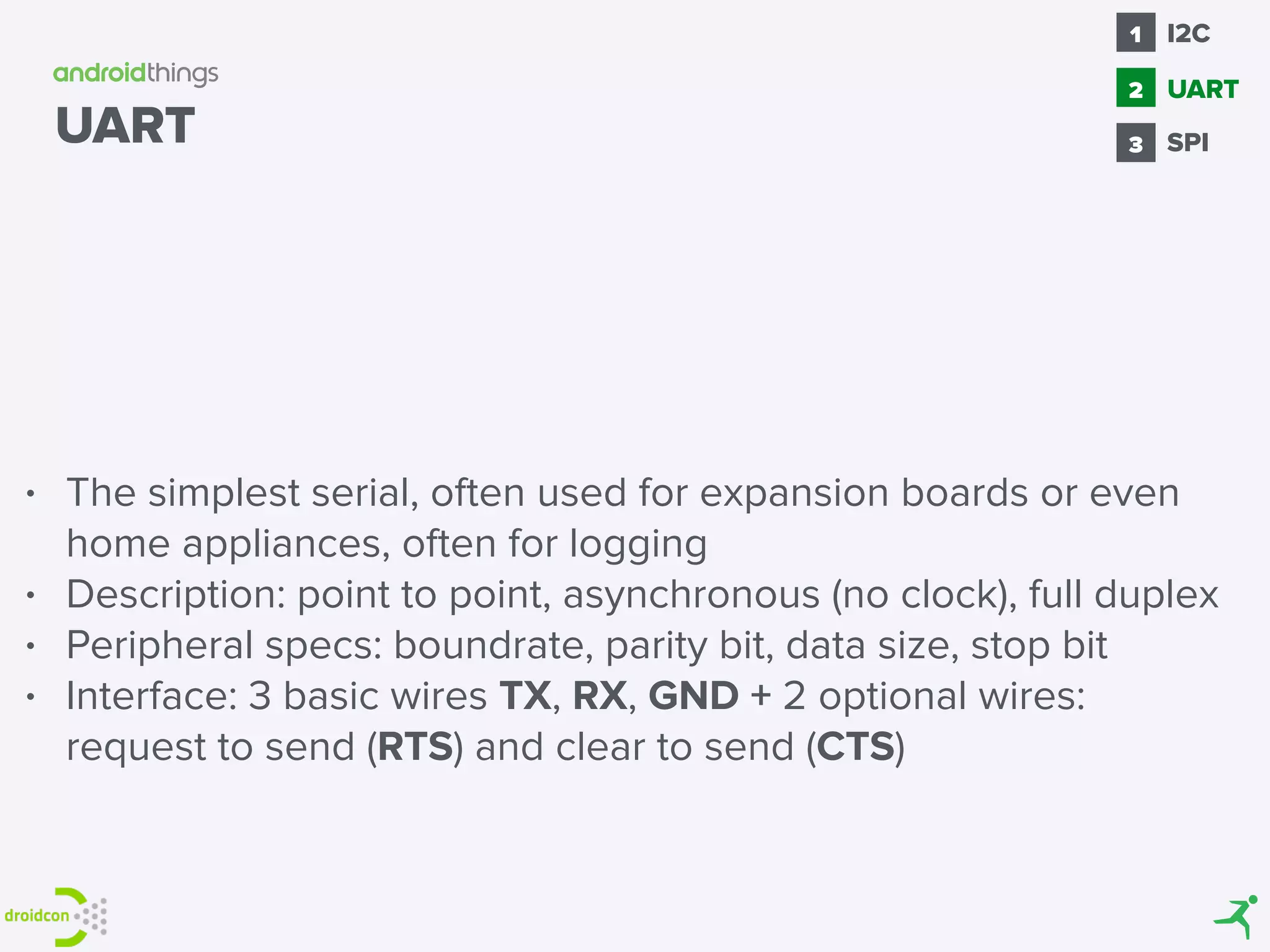 UART
• The simplest serial, often used for expansion boards or even
home appliances, often for logging
• Description: point to point, asynchronous (no clock), full duplex
• Peripheral specs: boundrate, parity bit, data size, stop bit
• Interface: 3 basic wires TX, RX, GND + 2 optional wires:
request to send (RTS) and clear to send (CTS)
SPI
1
2
I2C
3
UART
 