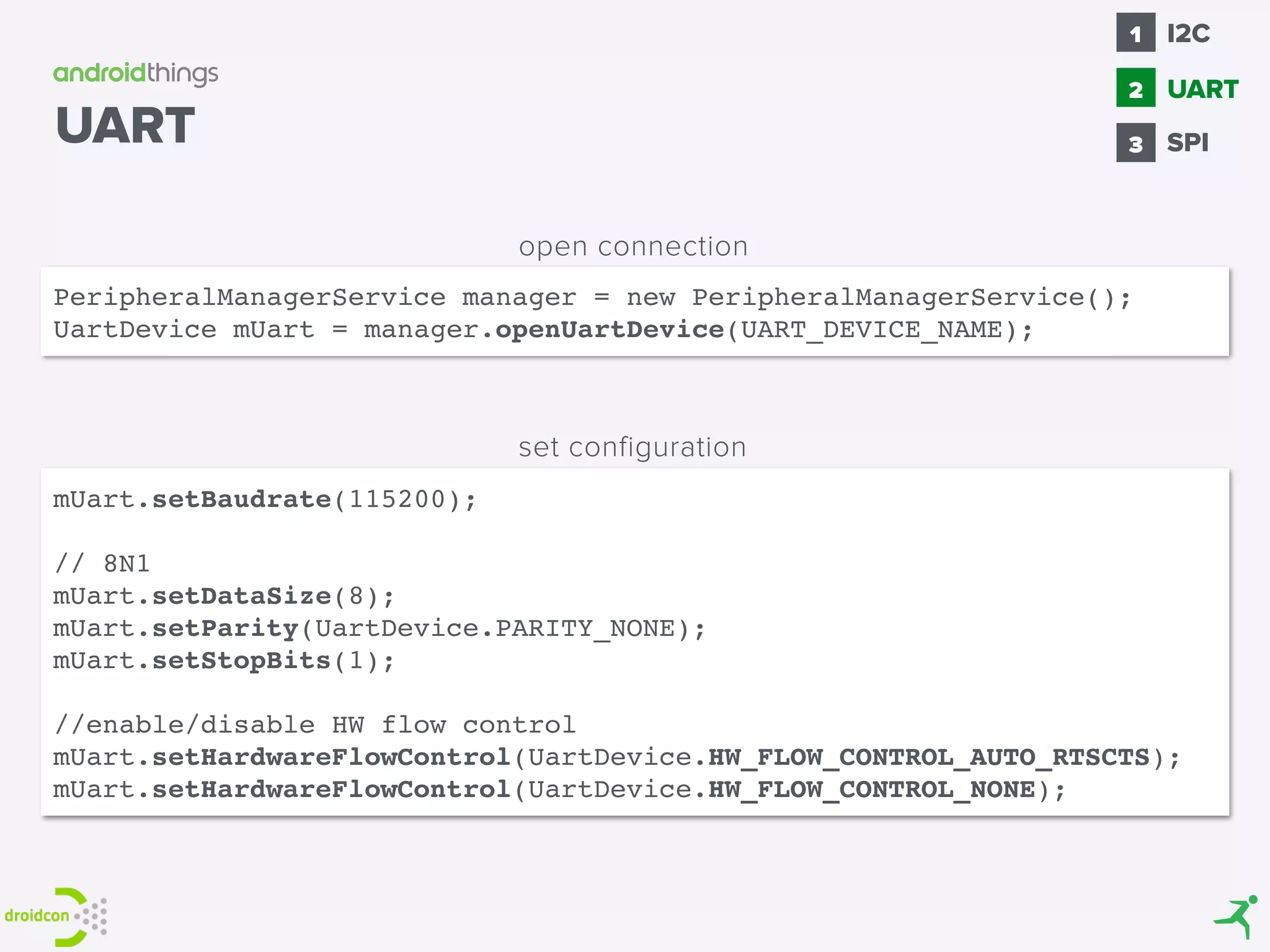 PeripheralManagerService manager = new PeripheralManagerService();
UartDevice mUart = manager.openUartDevice(UART_DEVICE_NAME);
mUart.setBaudrate(115200);
// 8N1
mUart.setDataSize(8);
mUart.setParity(UartDevice.PARITY_NONE);
mUart.setStopBits(1);
//enable/disable HW flow control
mUart.setHardwareFlowControl(UartDevice.HW_FLOW_CONTROL_AUTO_RTSCTS);
mUart.setHardwareFlowControl(UartDevice.HW_FLOW_CONTROL_NONE);
open connection
set configuration
UART SPI
1
2
I2C
3
UART
 