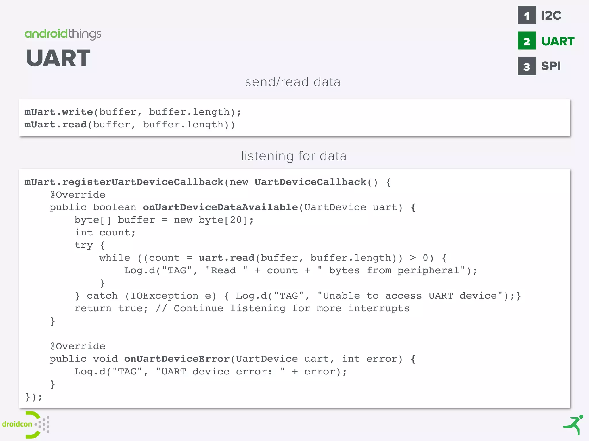 mUart.write(buffer, buffer.length);
mUart.read(buffer, buffer.length))
send/read data
mUart.registerUartDeviceCallback(new UartDeviceCallback() { 
@Override 
public boolean onUartDeviceDataAvailable(UartDevice uart) { 
byte[] buffer = new byte[20]; 
int count; 
try { 
while ((count = uart.read(buffer, buffer.length)) > 0) { 
Log.d("TAG", "Read " + count + " bytes from peripheral"); 
} 
} catch (IOException e) { Log.d("TAG", "Unable to access UART device");} 
return true; // Continue listening for more interrupts 
}
 
@Override 
public void onUartDeviceError(UartDevice uart, int error) { 
Log.d("TAG", "UART device error: " + error); 
} 
});
listening for data
UART SPI
1
2
I2C
3
UART
 