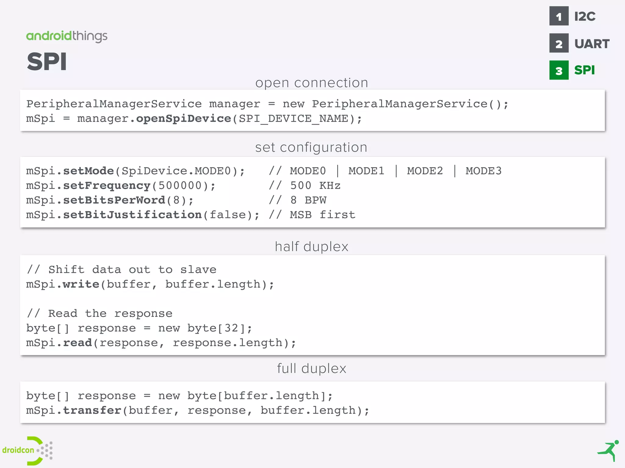 // Shift data out to slave
mSpi.write(buffer, buffer.length);
// Read the response
byte[] response = new byte[32];
mSpi.read(response, response.length);
byte[] response = new byte[buffer.length];
mSpi.transfer(buffer, response, buffer.length);
half duplex
full duplex
mSpi.setMode(SpiDevice.MODE0); // MODE0 | MODE1 | MODE2 | MODE3
mSpi.setFrequency(500000); // 500 KHz
mSpi.setBitsPerWord(8); // 8 BPW
mSpi.setBitJustification(false); // MSB first
set configuration
PeripheralManagerService manager = new PeripheralManagerService();
mSpi = manager.openSpiDevice(SPI_DEVICE_NAME);
open connection
SPI SPI
1
2
I2C
3
UART
 