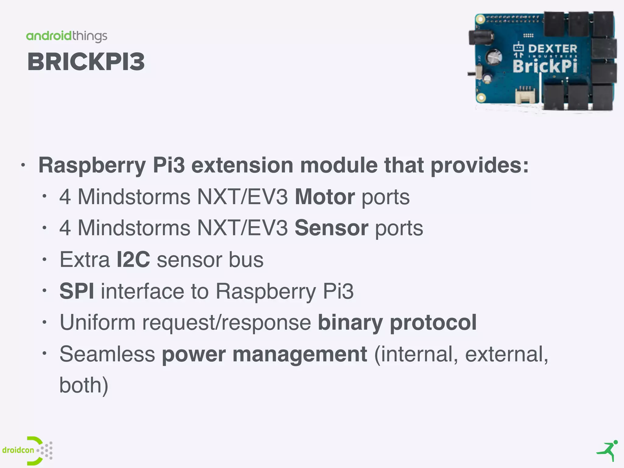 BRICKPI3
• Raspberry Pi3 extension module that provides:
• 4 Mindstorms NXT/EV3 Motor ports
• 4 Mindstorms NXT/EV3 Sensor ports
• Extra I2C sensor bus
• SPI interface to Raspberry Pi3
• Uniform request/response binary protocol
• Seamless power management (internal, external,
both)
 