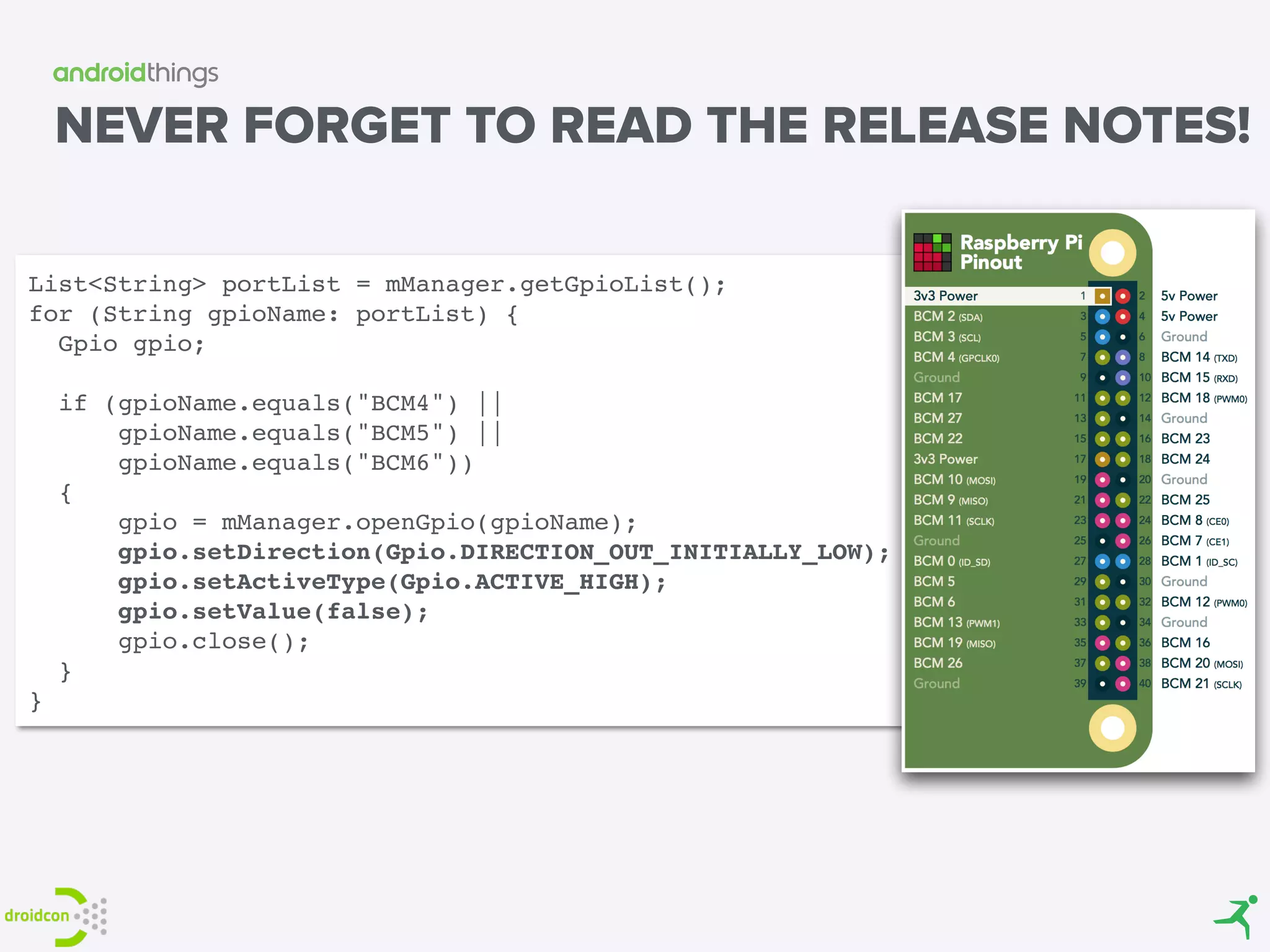 NEVER FORGET TO READ THE RELEASE NOTES!
List<String> portList = mManager.getGpioList(); 
for (String gpioName: portList) { 
Gpio gpio; 
 
if (gpioName.equals("BCM4") ||
gpioName.equals("BCM5") ||
gpioName.equals("BCM6"))
{ 
gpio = mManager.openGpio(gpioName); 
gpio.setDirection(Gpio.DIRECTION_OUT_INITIALLY_LOW); 
gpio.setActiveType(Gpio.ACTIVE_HIGH); 
gpio.setValue(false); 
gpio.close(); 
} 
}
 