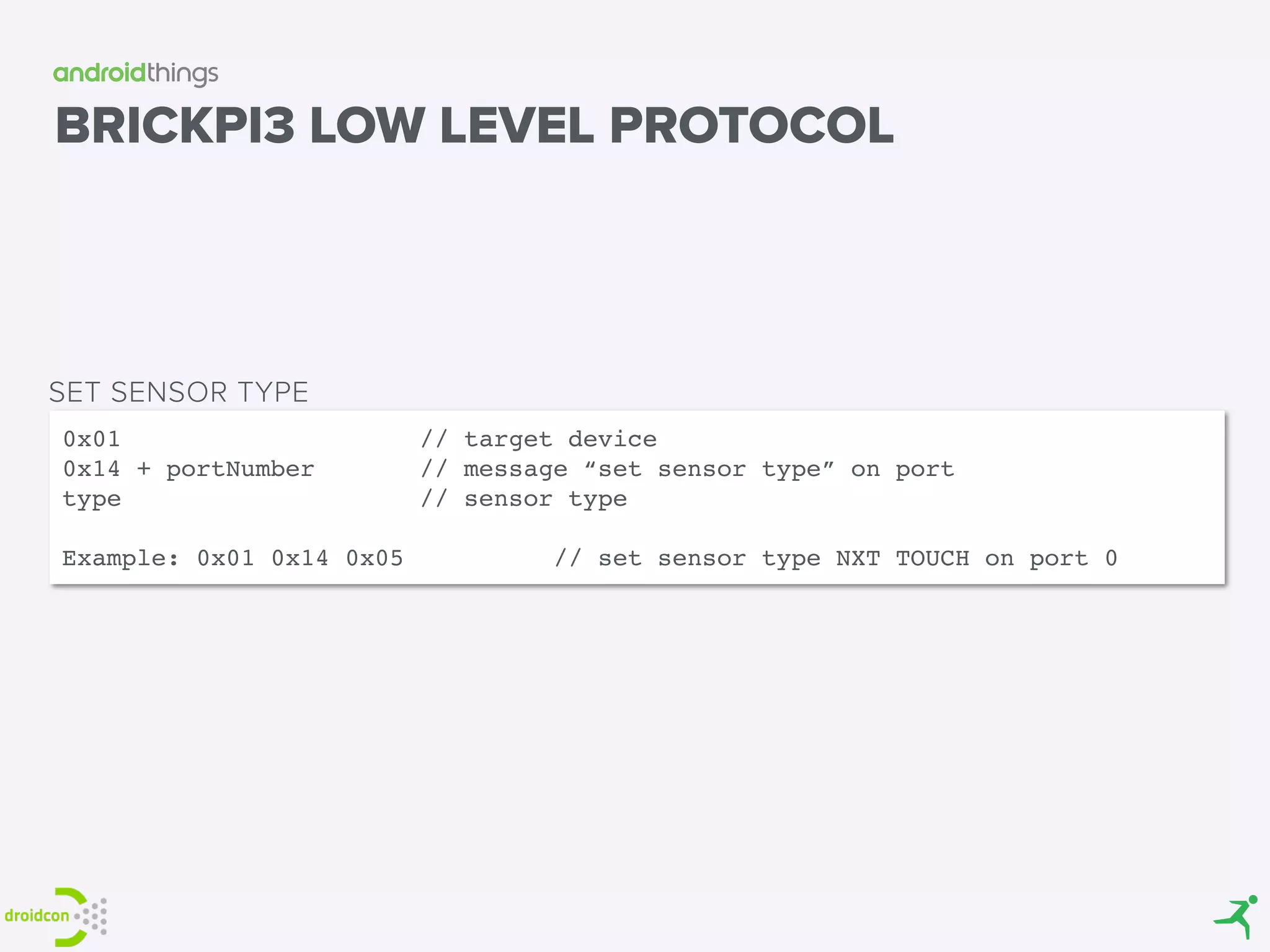 BRICKPI3 LOW LEVEL PROTOCOL
0x01 // target device
0x14 + portNumber // message “set sensor type” on port
type // sensor type
Example: 0x01 0x14 0x05 // set sensor type NXT TOUCH on port 0
SET SENSOR TYPE
 