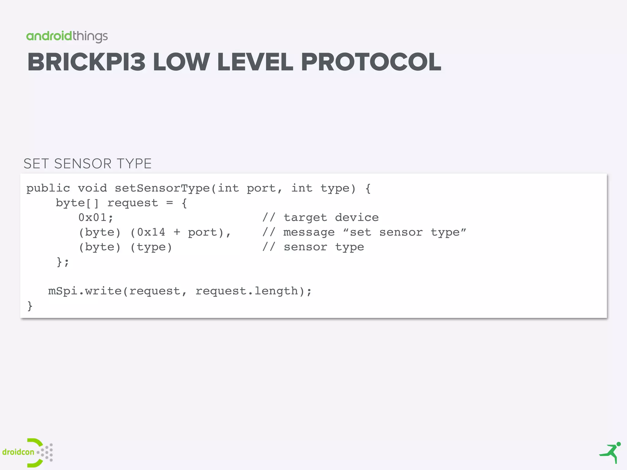 BRICKPI3 LOW LEVEL PROTOCOL
public void setSensorType(int port, int type) { 
byte[] request = {
0x01; // target device
(byte) (0x14 + port), // message “set sensor type”
(byte) (type) // sensor type
}; 
 
mSpi.write(request, request.length); 
}
SET SENSOR TYPE
 