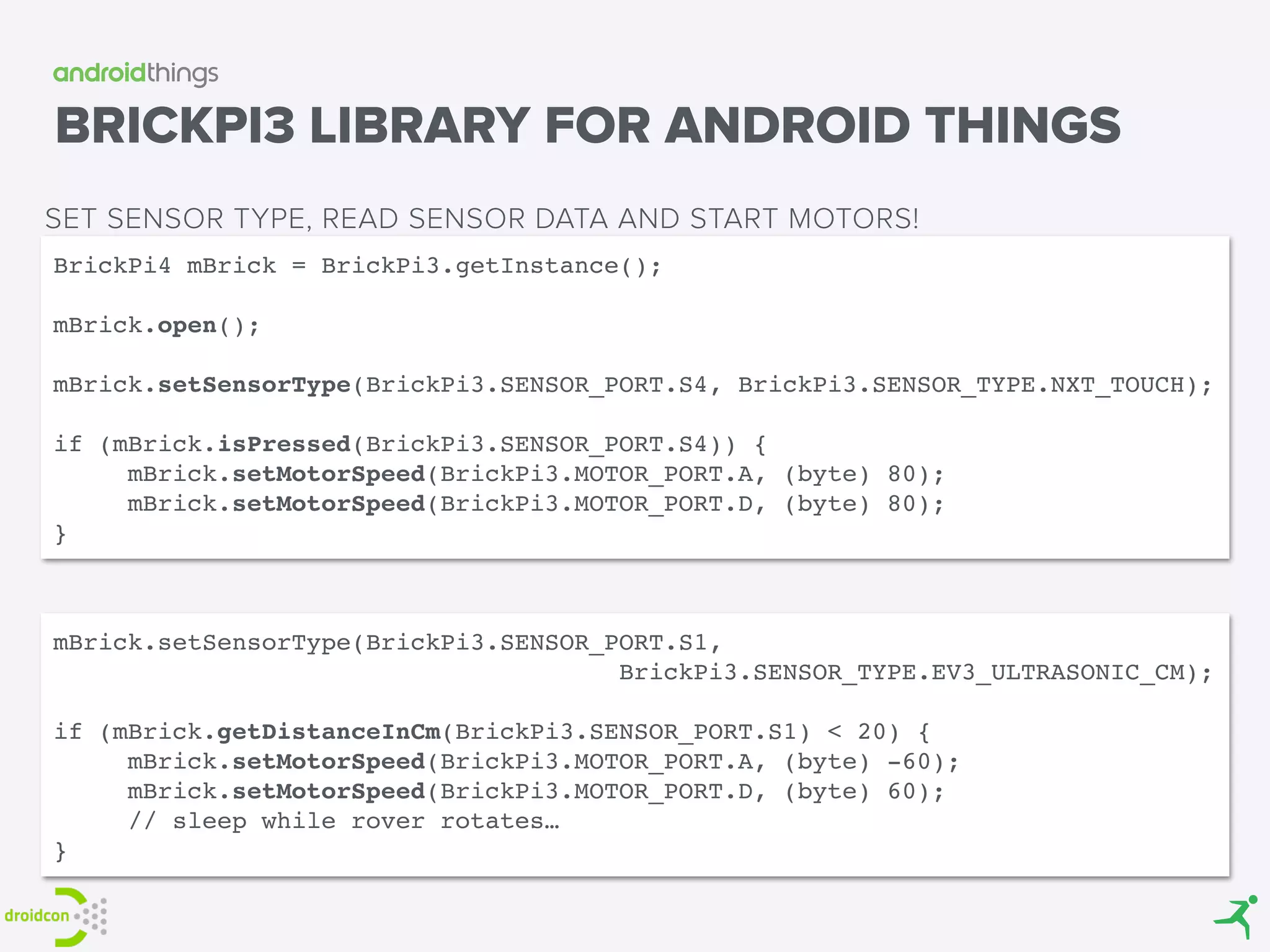 BRICKPI3 LIBRARY FOR ANDROID THINGS
BrickPi4 mBrick = BrickPi3.getInstance(); 
 
mBrick.open(); 
 
mBrick.setSensorType(BrickPi3.SENSOR_PORT.S4, BrickPi3.SENSOR_TYPE.NXT_TOUCH); 
if (mBrick.isPressed(BrickPi3.SENSOR_PORT.S4)) {
mBrick.setMotorSpeed(BrickPi3.MOTOR_PORT.A, (byte) 80); 
mBrick.setMotorSpeed(BrickPi3.MOTOR_PORT.D, (byte) 80);
}
SET SENSOR TYPE, READ SENSOR DATA AND START MOTORS!
mBrick.setSensorType(BrickPi3.SENSOR_PORT.S1,
BrickPi3.SENSOR_TYPE.EV3_ULTRASONIC_CM);
if (mBrick.getDistanceInCm(BrickPi3.SENSOR_PORT.S1) < 20) {
mBrick.setMotorSpeed(BrickPi3.MOTOR_PORT.A, (byte) -60); 
mBrick.setMotorSpeed(BrickPi3.MOTOR_PORT.D, (byte) 60);
// sleep while rover rotates…
}
 