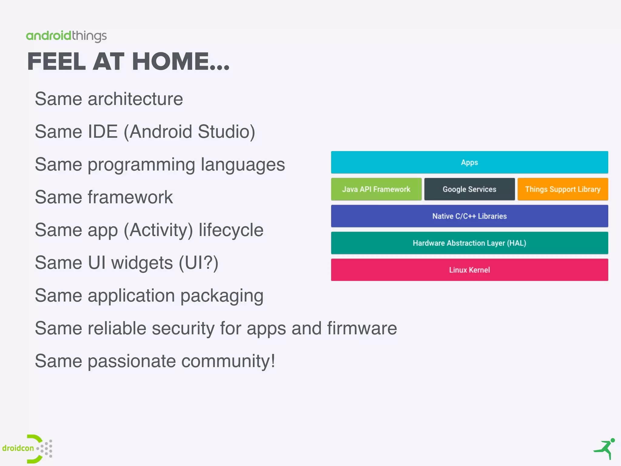 FEEL AT HOME…
Same architecture
Same IDE (Android Studio)
Same programming languages
Same framework
Same app (Activity) lifecycle
Same UI widgets (UI?)
Same application packaging
Same reliable security for apps and ﬁrmware
Same passionate community!
 