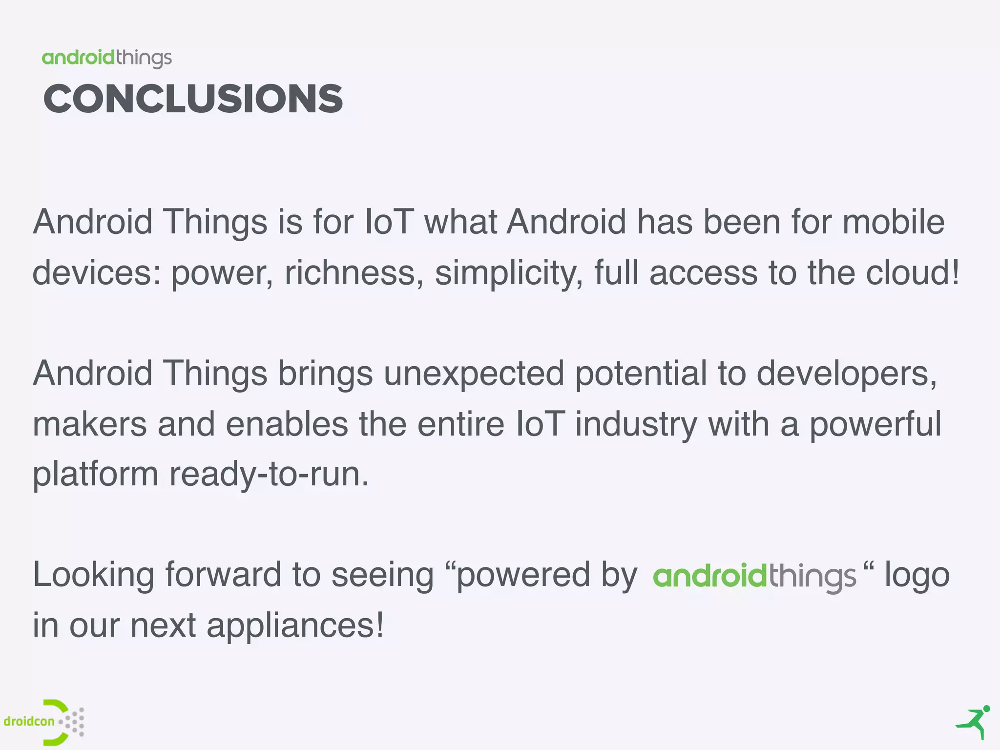 CONCLUSIONS
Android Things is for IoT what Android has been for mobile
devices: power, richness, simplicity, full access to the cloud!
Android Things brings unexpected potential to developers,
makers and enables the entire IoT industry with a powerful
platform ready-to-run.
Looking forward to seeing “powered by “ logo
in our next appliances!
 
