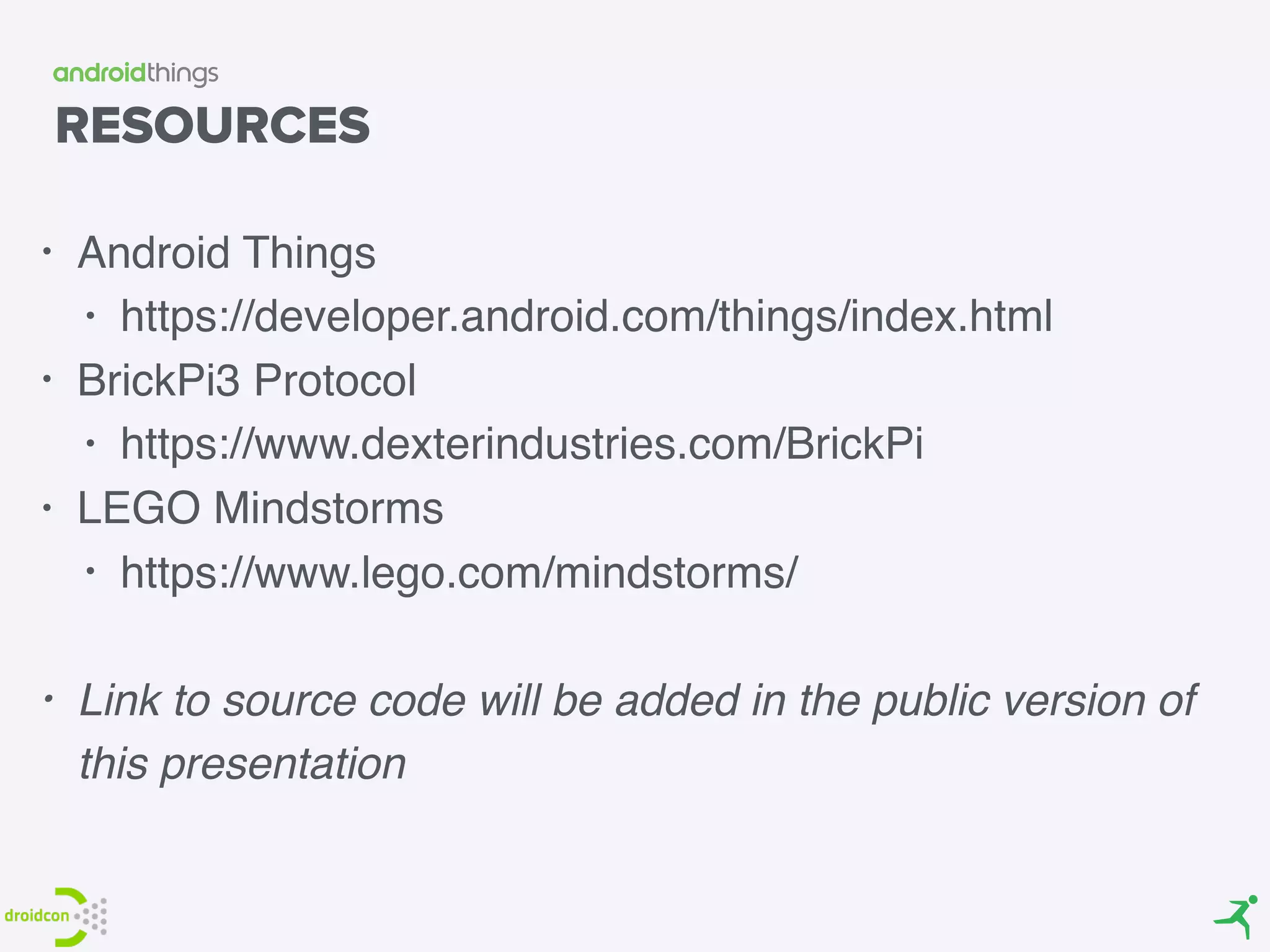 RESOURCES
• Android Things
• https://developer.android.com/things/index.html
• BrickPi3 Protocol
• https://www.dexterindustries.com/BrickPi
• LEGO Mindstorms
• https://www.lego.com/mindstorms/
• Link to source code will be added in the public version of
this presentation
 