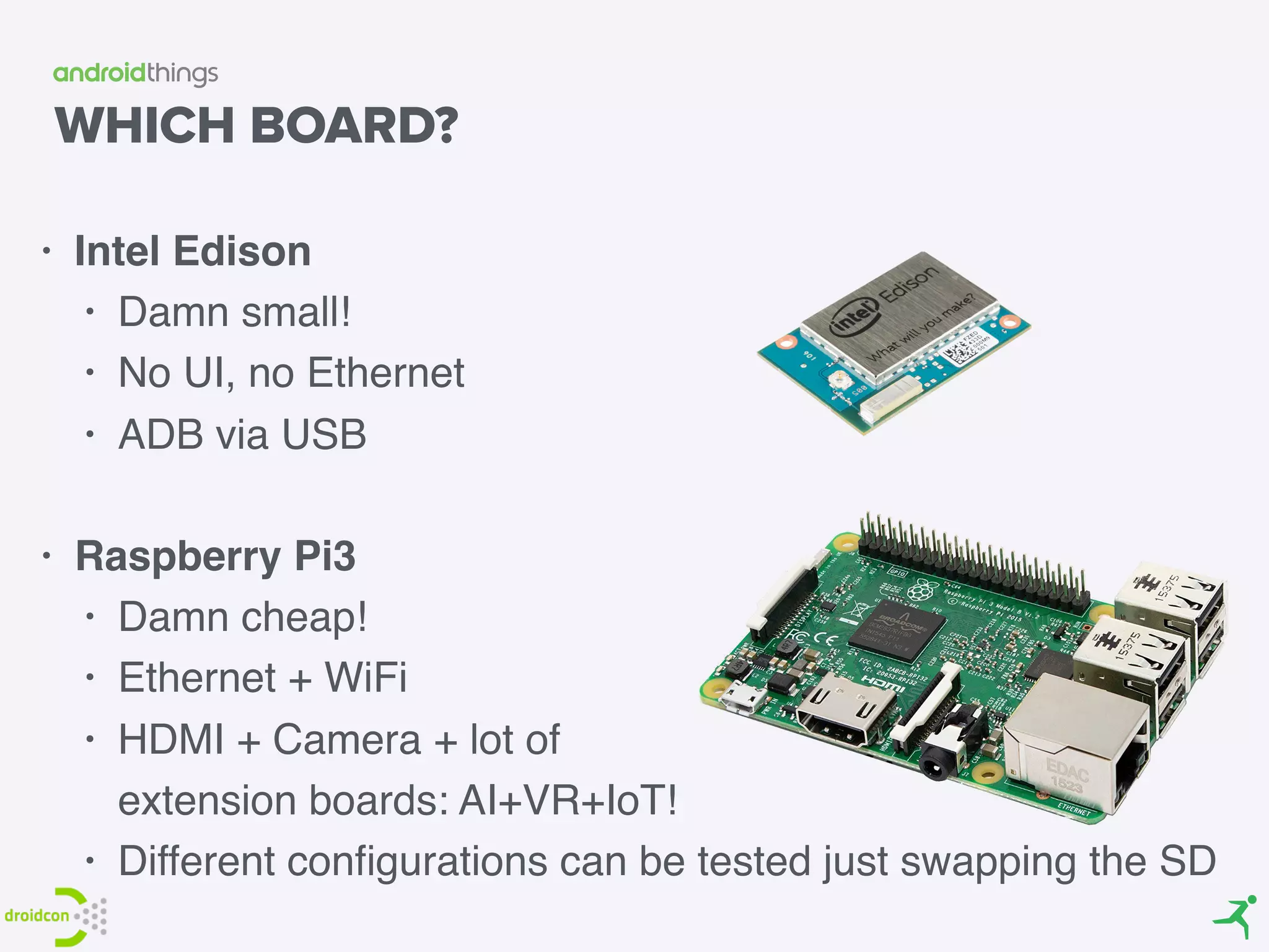 WHICH BOARD?
• Intel Edison
• Damn small!
• No UI, no Ethernet
• ADB via USB 
• Raspberry Pi3
• Damn cheap!
• Ethernet + WiFi
• HDMI + Camera + lot of  
extension boards: AI+VR+IoT!
• Different conﬁgurations can be tested just swapping the SD
 