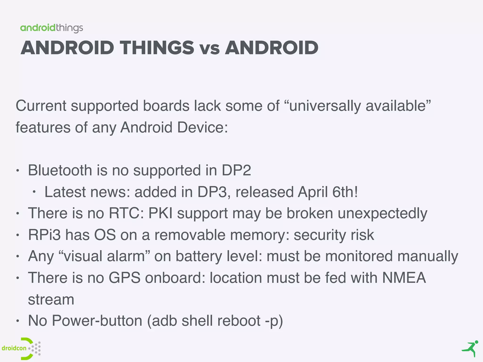 ANDROID THINGS vs ANDROID
Current supported boards lack some of “universally available”
features of any Android Device:
• Bluetooth is no supported in DP2
• Latest news: added in DP3, released April 6th!
• There is no RTC: PKI support may be broken unexpectedly
• RPi3 has OS on a removable memory: security risk
• Any “visual alarm” on battery level: must be monitored manually
• There is no GPS onboard: location must be fed with NMEA
stream
• No Power-button (adb shell reboot -p)
 