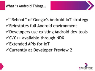 What is Android Things…
“Reboot” of Google's Android IoT strategy
Reinstates full Android environment
Developers use existing Android dev tools
C/C++ available through NDK
Extended APIs for IoT
Currently at Developer Preview 2
 