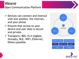 Weave
Open Communication Platform
 Devices can connect and interact
with one another, the internet,
and your phone
 Ensures that access to your
device and user data is secure
and private.
 Transports: 802.15.4 (zigbee,
threads), BLE, WiFi, Ethernet,
Others possible
 
