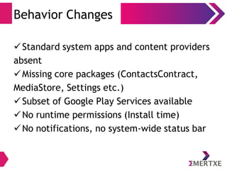 Behavior Changes
Standard system apps and content providers
absent
Missing core packages (ContactsContract,
MediaStore, Settings etc.)
Subset of Google Play Services available
No runtime permissions (Install time)
No notifications, no system-wide status bar
 