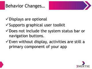 Behavior Changes…
Displays are optional
Supports graphical user toolkit
Does not include the system status bar or
navigation buttons.
Even without display, activities are still a
primary component of your app
 